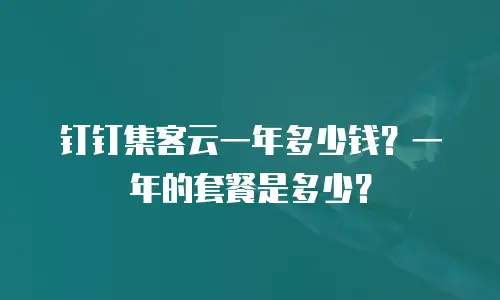 钉钉集客云一年多少钱？一年的套餐是多少？