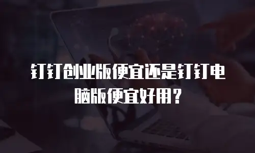 钉钉创业版便宜还是钉钉电脑版便宜好用？