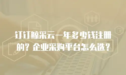 钉钉鲸采云一年多少钱注册的？企业采购平台怎么选？