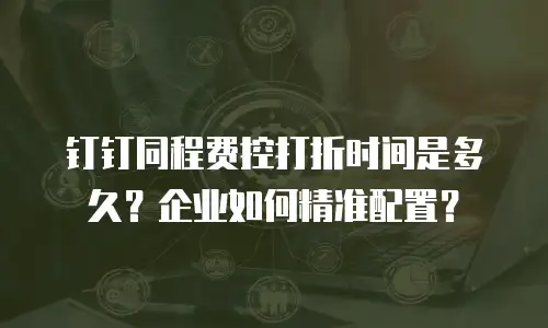 钉钉同程费控打折时间是多久？企业如何精准配置？