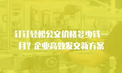 钉钉轻松公文价格多少钱一月？企业高效发文新方案
