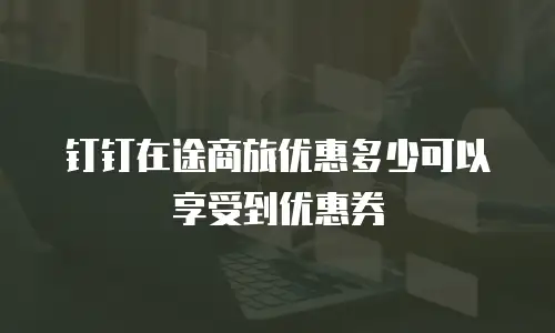 钉钉在途商旅优惠多少可以享受到优惠券