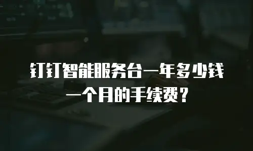 钉钉智能服务台一年多少钱一个月的手续费？