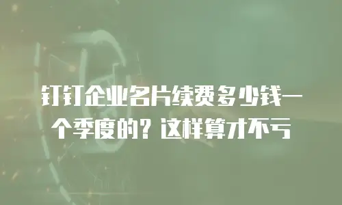 钉钉企业名片续费多少钱一个季度的？这样算才不亏