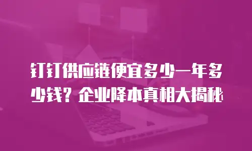 钉钉供应链便宜多少一年多少钱？企业降本真相大揭秘