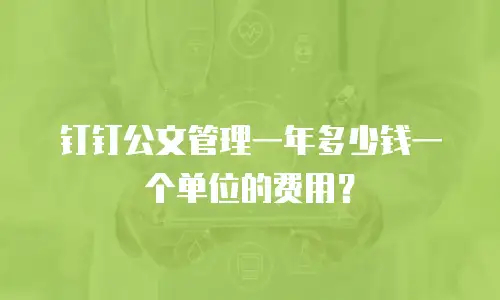 钉钉公文管理一年多少钱一个单位的费用？