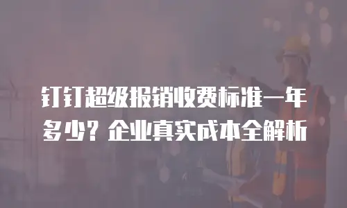 钉钉超级报销收费标准一年多少？企业真实成本全解析