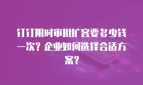钉钉限时审批扩容要多少钱一次？企业如何选择合适方案？