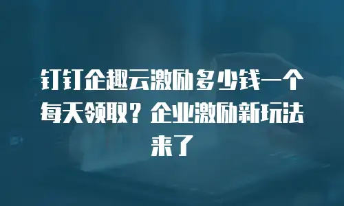 钉钉企趣云激励多少钱一个每天领取？企业激励新玩法来了