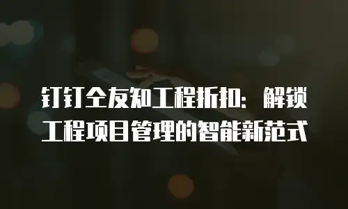钉钉仝友知工程折扣：解锁工程项目管理的智能新范式