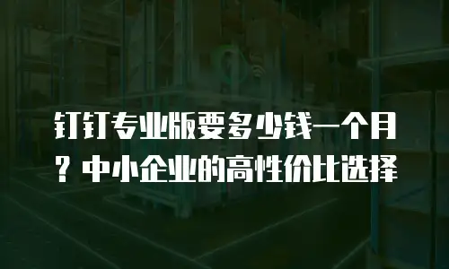 钉钉专业版要多少钱一个月？中小企业的高性价比选择