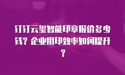 钉钉云玺智能印章报价多少钱？企业用印效率如何提升？