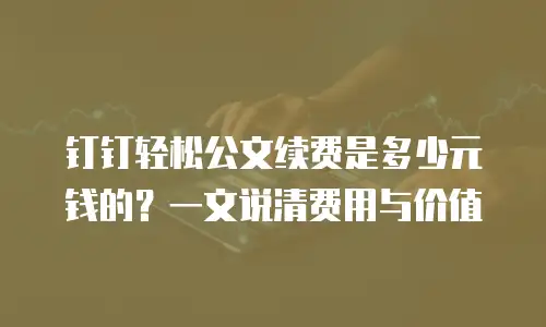 钉钉轻松公文续费是多少元钱的？一文说清费用与价值