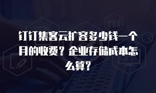 钉钉集客云扩容多少钱一个月的收费？企业存储成本怎么算？