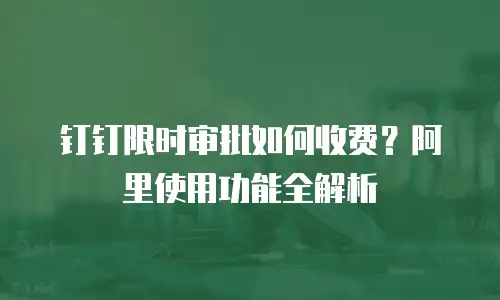 钉钉限时审批如何收费？阿里使用功能全解析