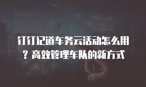 钉钉记道车务云活动怎么用？高效管理车队的新方式