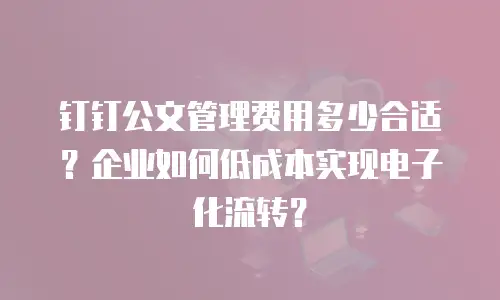钉钉公文管理费用多少合适？企业如何低成本实现电子化流转？