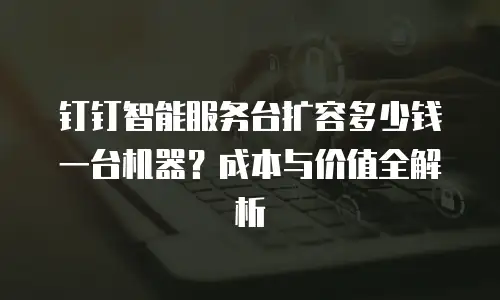 钉钉智能服务台扩容多少钱一台机器？成本与价值全解析