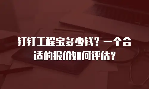 钉钉工程宝多少钱？一个合适的报价如何评估？