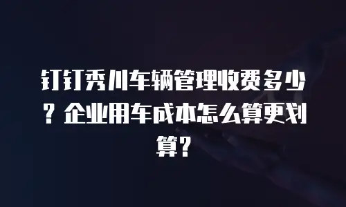 钉钉秀川车辆管理收费多少？企业用车成本怎么算更划算？