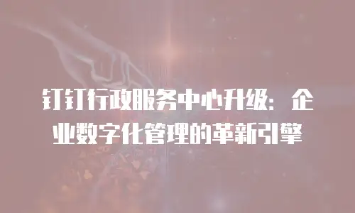 钉钉行政服务中心升级：企业数字化管理的革新引擎