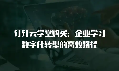 钉钉云学堂购买：企业学习数字化转型的高效路径