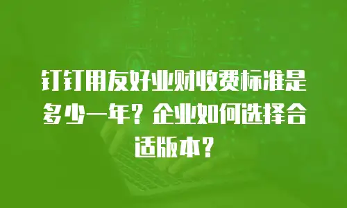 钉钉用友好业财收费标准是多少一年？企业如何选择合适版本？