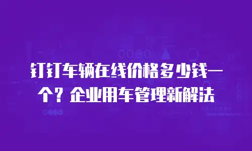 钉钉车辆在线价格多少钱一个？企业用车管理新解法