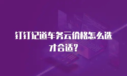钉钉记道车务云价格怎么选才合适？