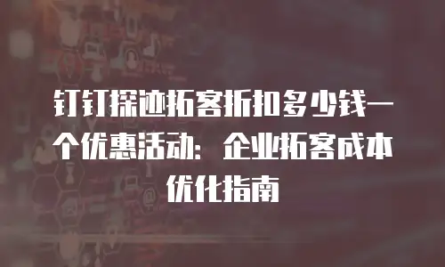 钉钉探迹拓客折扣多少钱一个优惠活动：企业拓客成本优化指南