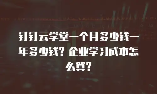 钉钉云学堂一个月多少钱一年多少钱？企业学习成本怎么算？