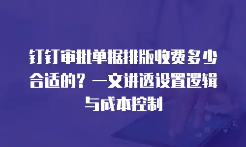 钉钉审批单据排版收费多少合适的？一文讲透设置逻辑与成本控制
