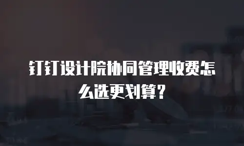 钉钉设计院协同管理收费怎么选更划算？