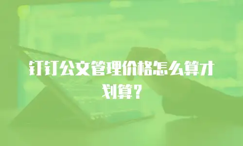 钉钉公文管理价格怎么算才划算？
