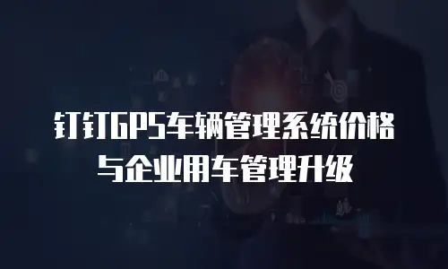 钉钉GPS车辆管理系统价格与企业用车管理升级