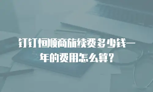 钉钉恒顺商旅续费多少钱一年的费用怎么算？