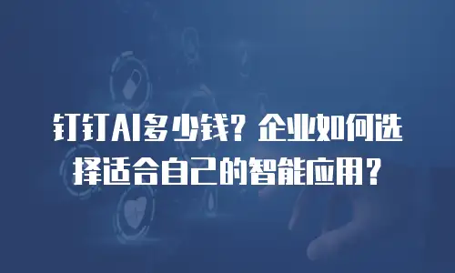 钉钉AI多少钱？企业如何选择适合自己的智能应用？