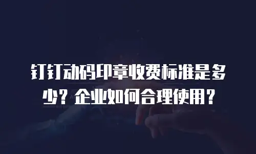 钉钉动码印章收费标准是多少？企业如何合理使用？