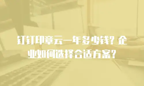 钉钉印章云一年多少钱？企业如何选择合适方案？