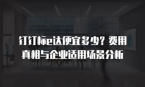 钉钉标e达便宜多少？费用真相与企业适用场景分析