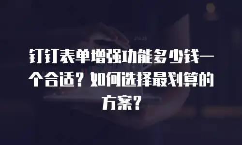 钉钉表单增强功能多少钱一个合适？如何选择最划算的方案？