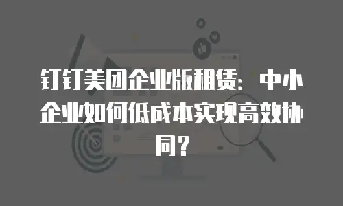 钉钉美团企业版租赁：中小企业如何低成本实现高效协同？