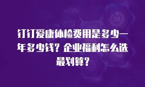 钉钉爱康体检费用是多少一年多少钱？企业福利怎么选最划算？