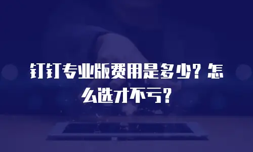 钉钉专业版费用是多少？怎么选才不亏？