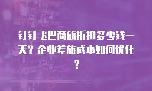 钉钉飞巴商旅折扣多少钱一天？企业差旅成本如何优化？