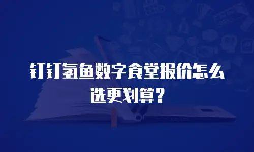 钉钉氢鱼数字食堂报价怎么选更划算？