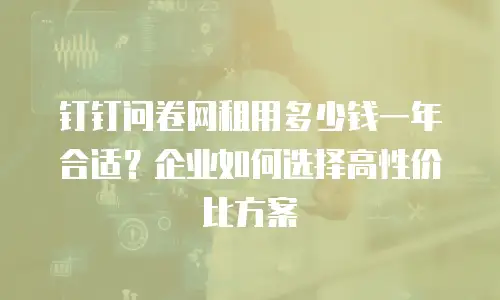 钉钉问卷网租用多少钱一年合适？企业如何选择高性价比方案