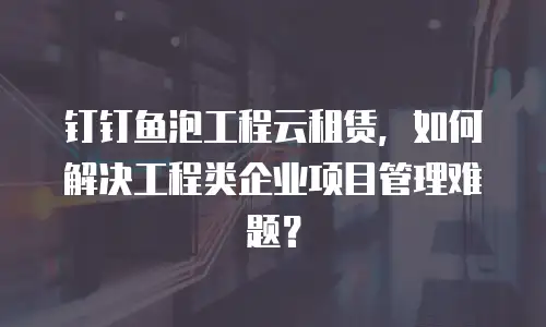 钉钉鱼泡工程云租赁，如何解决工程类企业项目管理难题？