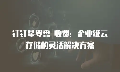 钉钉星罗盘 收费：企业级云存储的灵活解决方案