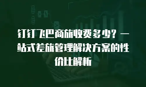 钉钉飞巴商旅收费多少？一站式差旅管理解决方案的性价比解析